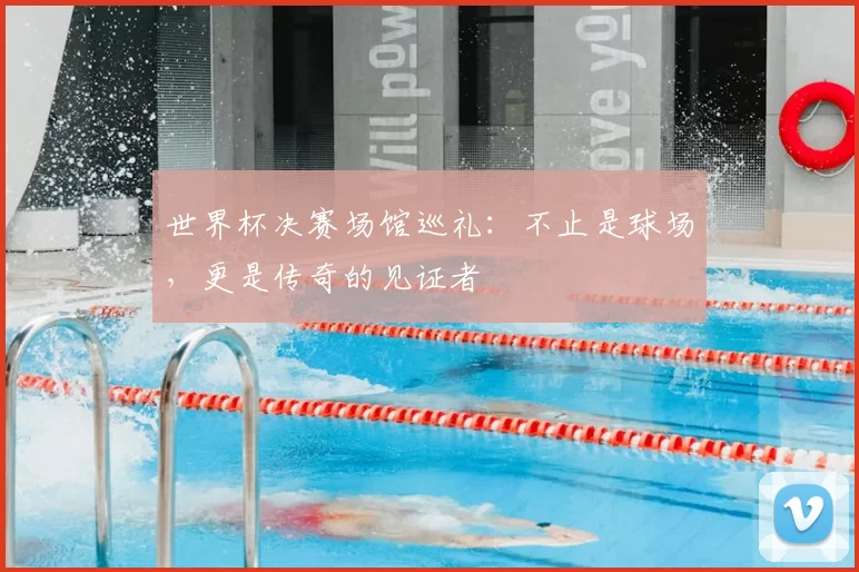 世界杯决赛场馆巡礼：不止是球场，更是传奇的见证者