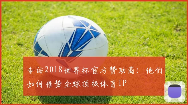 专访2018世界杯官方赞助商:他们如何借势全球顶级体育IP