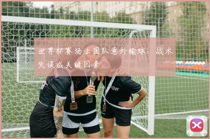 世界杯赛场法国队意外输球,战术失误成关键因素