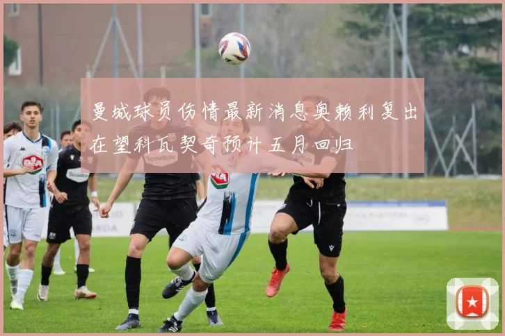 曼城球员伤情最新消息奥赖利复出在望科瓦契奇预计五月回归