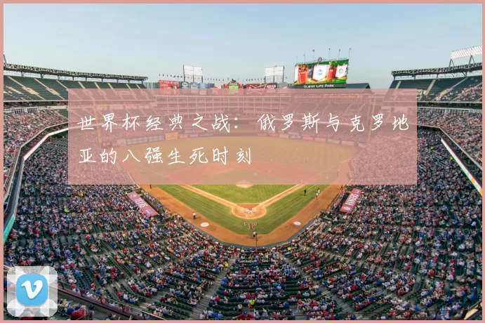 世界杯经典之战:俄罗斯与克罗地亚的八强生死时刻