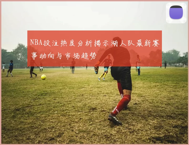 NBA投注热度分析揭示湖人队最新赛事动向与市场趋势