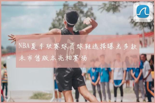 NBA夏季联赛球员球鞋选择曝光多款未市售版本亮相赛场