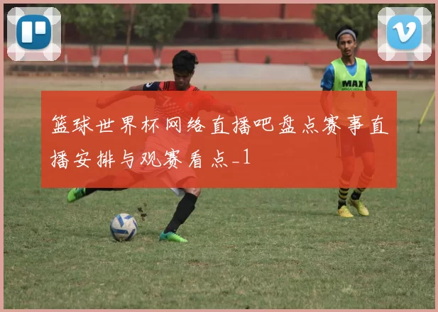 篮球世界杯网络直播吧盘点赛事直播安排与观赛看点_1