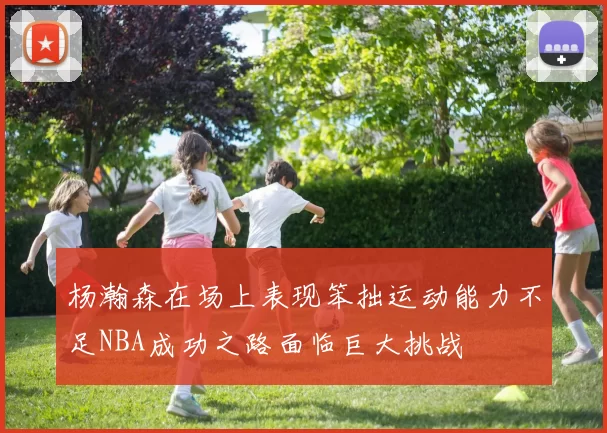 杨瀚森在场上表现笨拙运动能力不足NBA成功之路面临巨大挑战