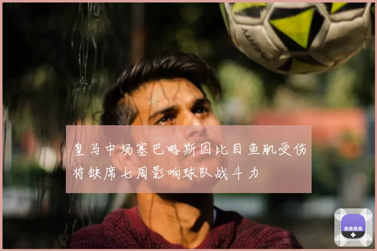 皇马中场塞巴略斯因比目鱼肌受伤将缺席七周影响球队战斗力