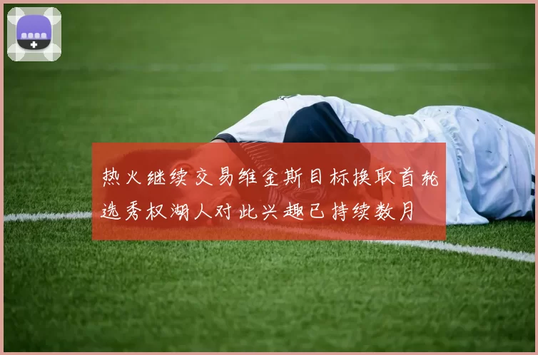 热火继续交易维金斯目标换取首轮选秀权湖人对此兴趣已持续数月