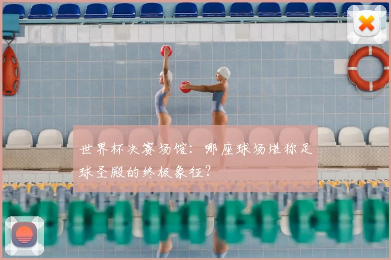 世界杯决赛场馆:哪座球场堪称足球圣殿的终极象征?