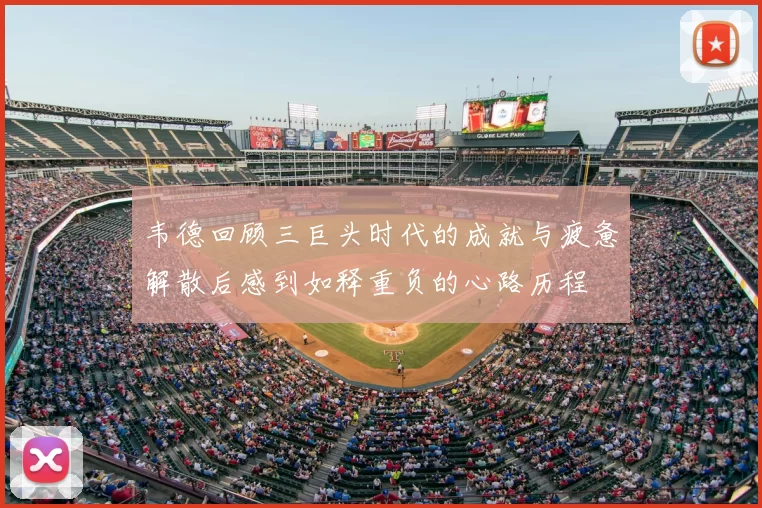 韦德回顾三巨头时代的成就与疲惫解散后感到如释重负的心路历程