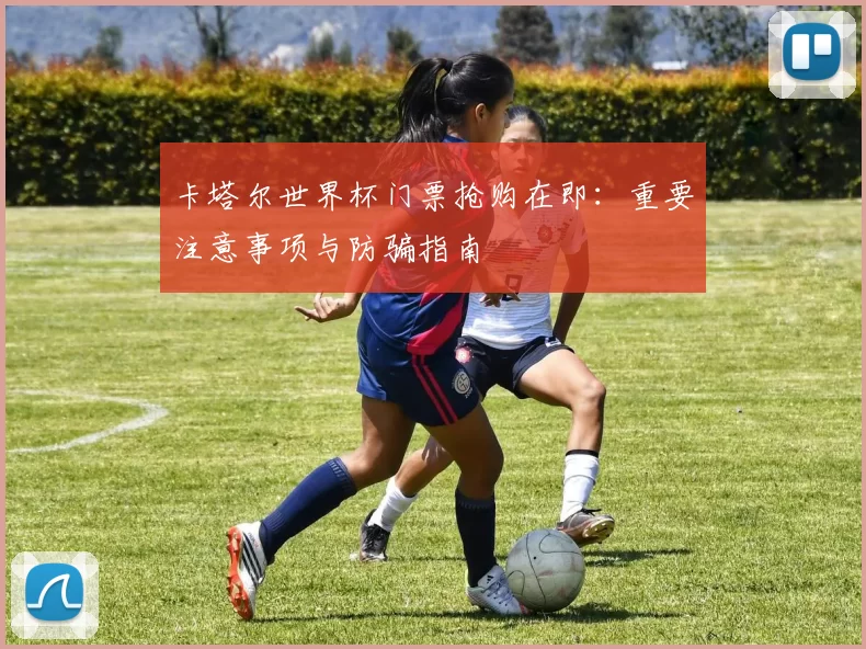 卡塔尔世界杯门票抢购在即:重要注意事项与防骗指南