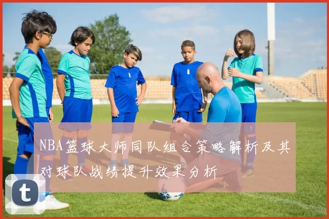 NBA篮球大师同队组合策略解析及其对球队战绩提升效果分析