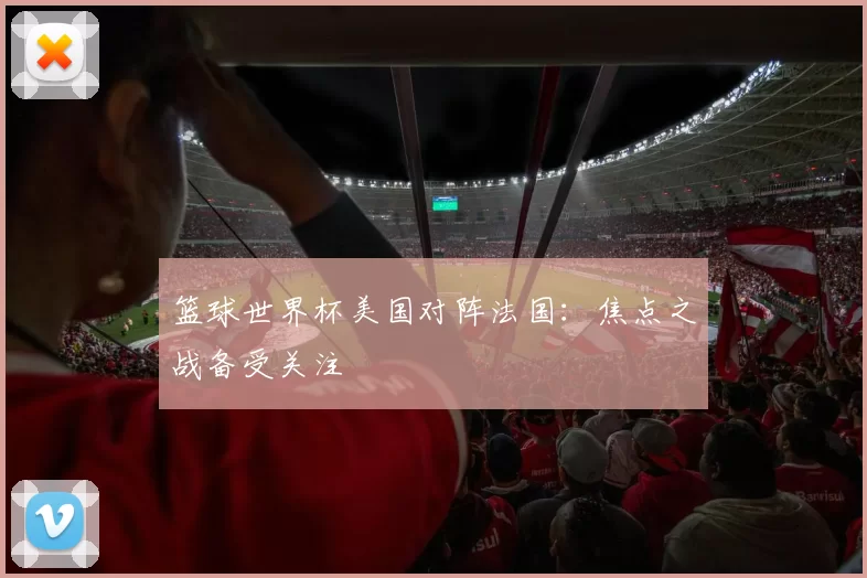 篮球世界杯美国对阵法国:焦点之战备受关注