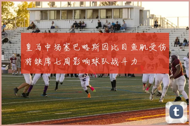 皇马中场塞巴略斯因比目鱼肌受伤将缺席七周影响球队战斗力