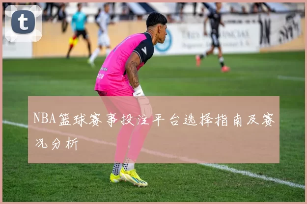NBA篮球赛事投注平台选择指南及赛况分析