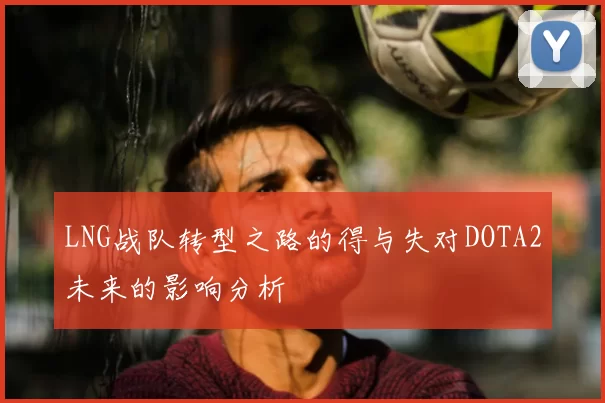 LNG战队转型之路的得与失对DOTA2未来的影响分析