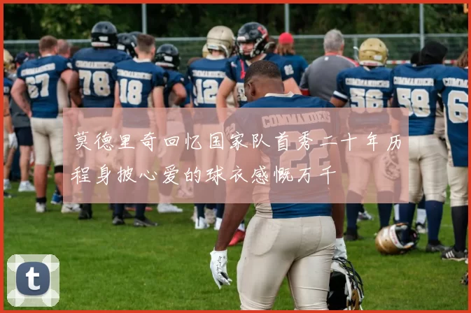 莫德里奇回忆国家队首秀二十年历程身披心爱的球衣感慨万千