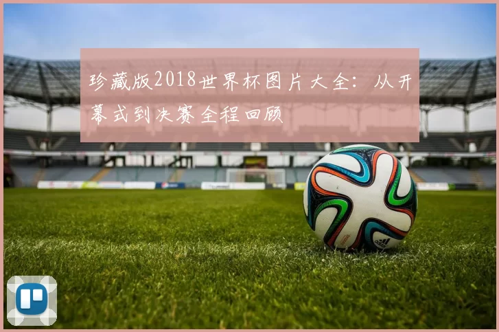 珍藏版2018世界杯图片大全:从开幕式到决赛全程回顾
