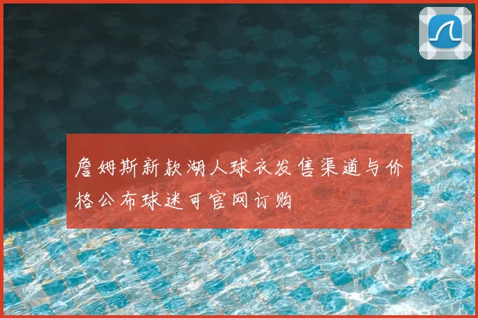 詹姆斯新款湖人球衣发售渠道与价格公布球迷可官网订购
