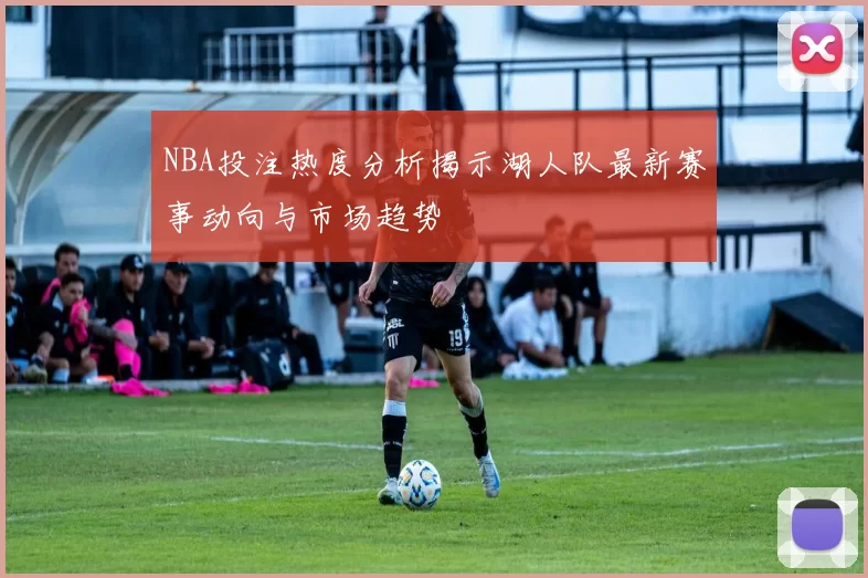 NBA投注热度分析揭示湖人队最新赛事动向与市场趋势