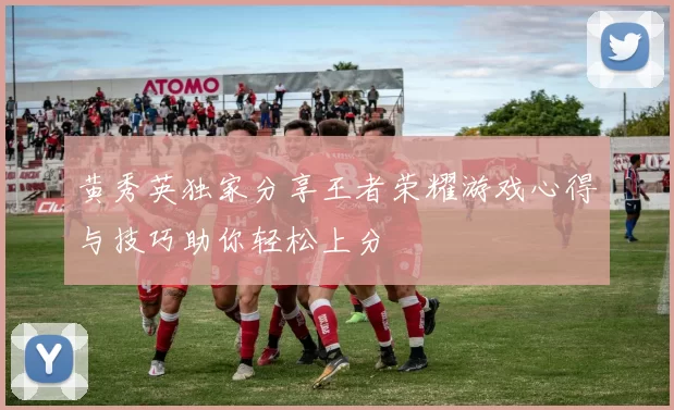 黄秀英独家分享王者荣耀游戏心得与技巧助你轻松上分
