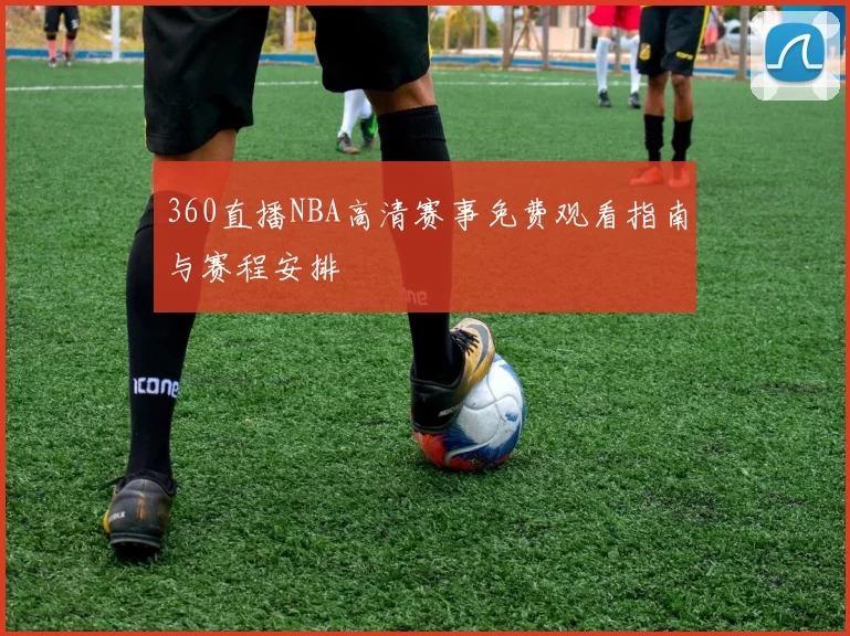360直播NBA高清赛事免费观看指南与赛程安排