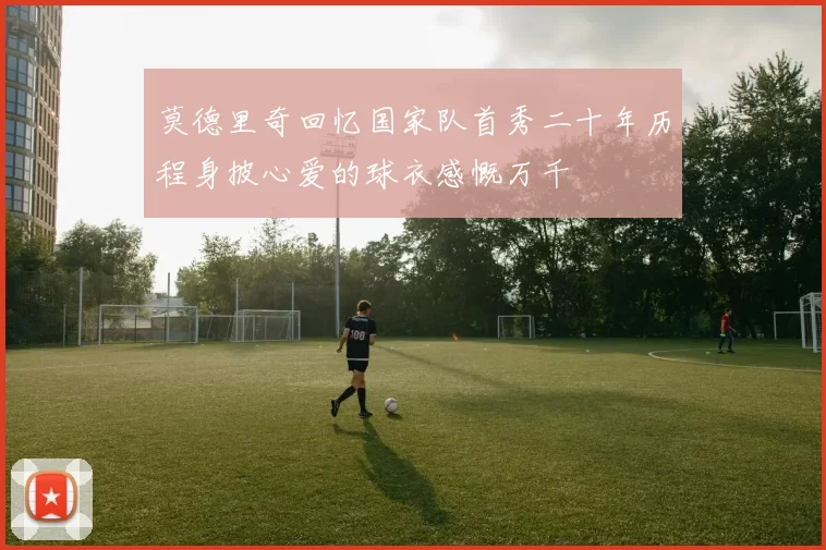 莫德里奇回忆国家队首秀二十年历程身披心爱的球衣感慨万千