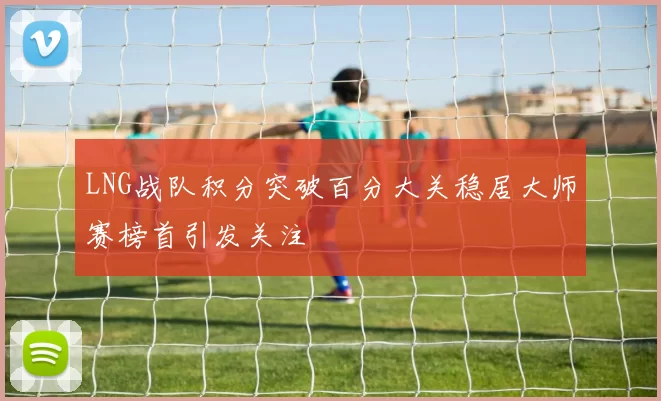 LNG战队积分突破百分大关稳居大师赛榜首引发关注