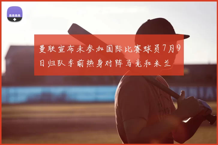 曼联宣布未参加国际比赛球员7月9日归队季前热身对阵马竞和米兰