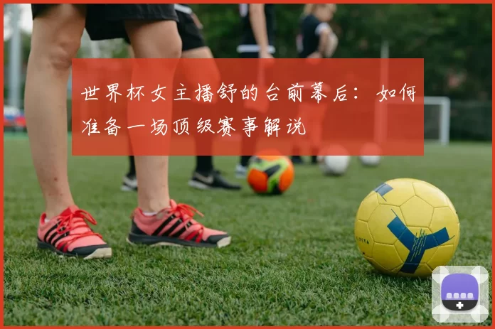 世界杯女主播舒的台前幕后:如何准备一场顶级赛事解说