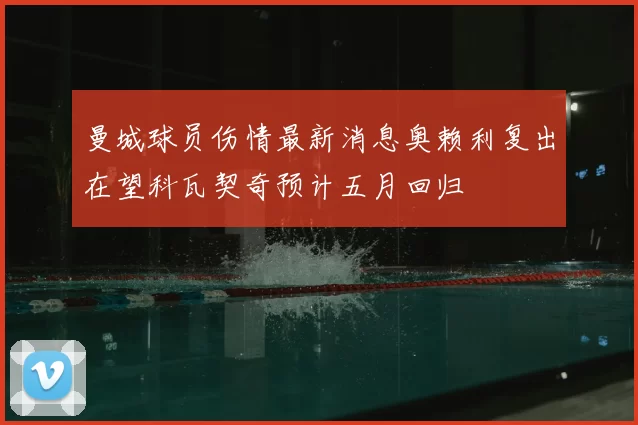 曼城球员伤情最新消息奥赖利复出在望科瓦契奇预计五月回归