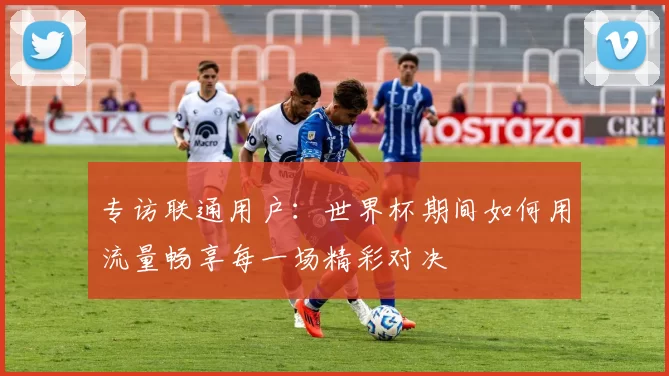 专访联通用户：世界杯期间如何用流量畅享每一场精彩对决