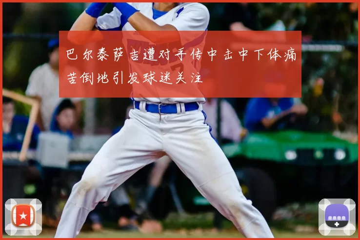 巴尔泰萨吉遭对手传中击中下体痛苦倒地引发球迷关注