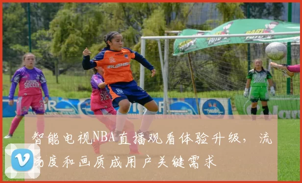 智能电视NBA直播观看体验升级,流畅度和画质成用户关键需求