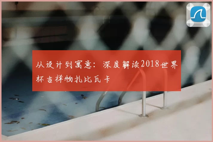 从设计到寓意:深度解读2018世界杯吉祥物扎比瓦卡