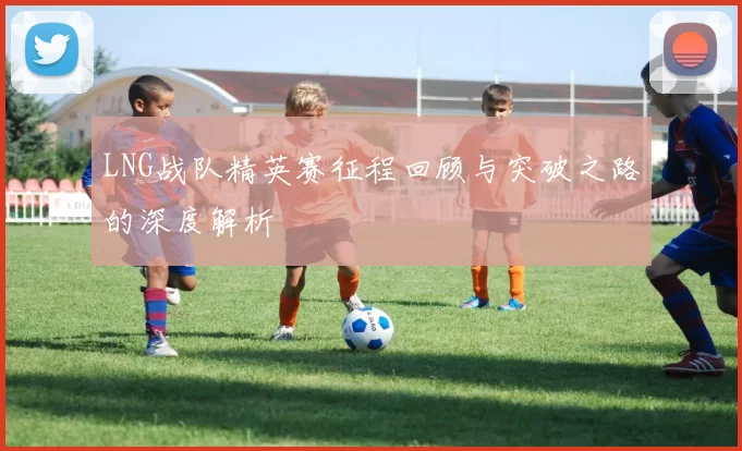 LNG战队精英赛征程回顾与突破之路的深度解析