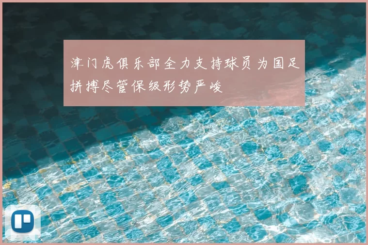 津门虎俱乐部全力支持球员为国足拼搏尽管保级形势严峻