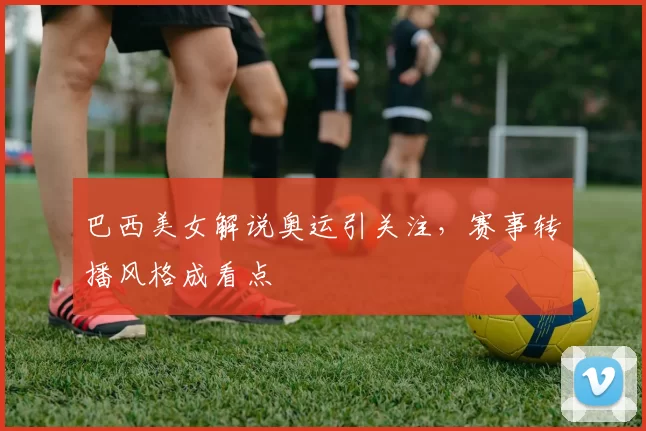 巴西美女解说奥运引关注,赛事转播风格成看点