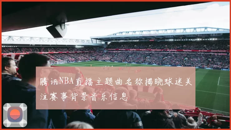 腾讯NBA直播主题曲名称揭晓球迷关注赛事背景音乐信息