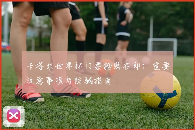 卡塔尔世界杯门票抢购在即:重要注意事项与防骗指南