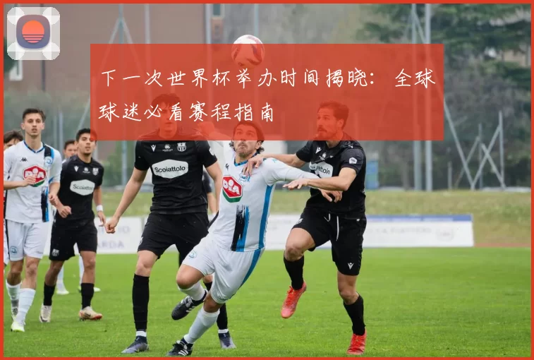 下一次世界杯举办时间揭晓：全球球迷必看赛程指南