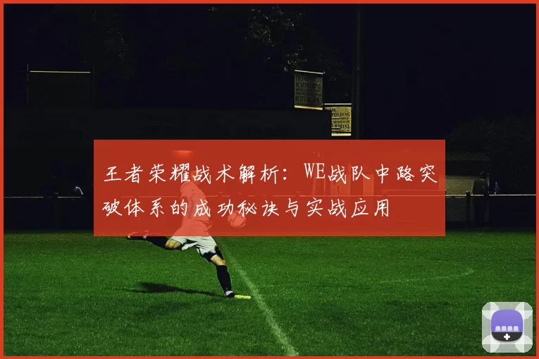王者荣耀战术解析:WE战队中路突破体系的成功秘诀与实战应用