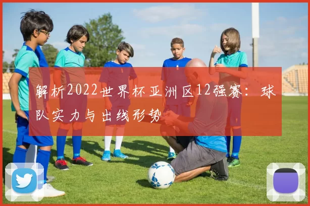 解析2022世界杯亚洲区12强赛:球队实力与出线形势