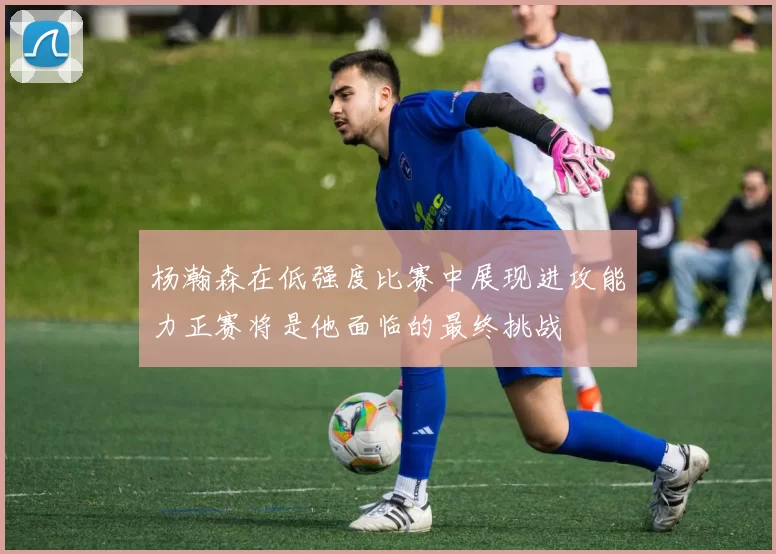 杨瀚森在低强度比赛中展现进攻能力正赛将是他面临的最终挑战