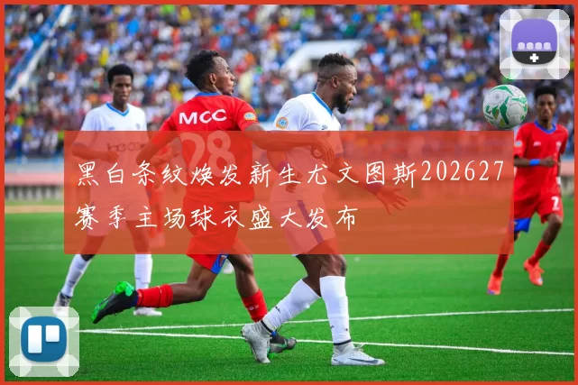 黑白条纹焕发新生尤文图斯202627赛季主场球衣盛大发布