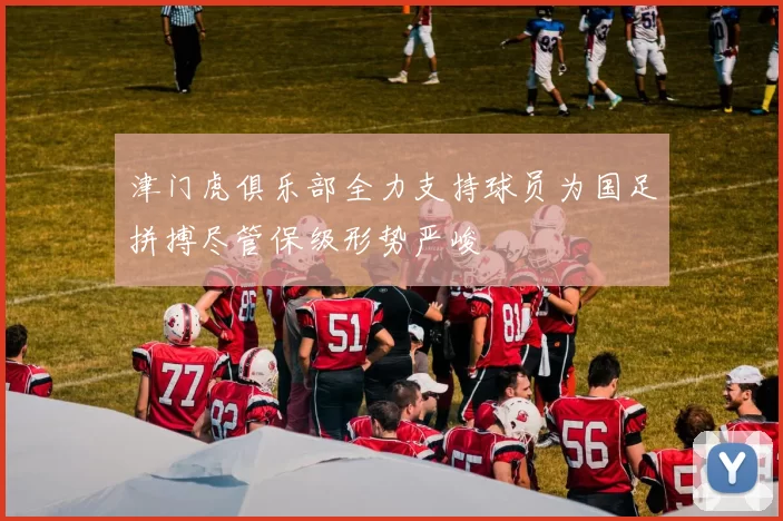 津门虎俱乐部全力支持球员为国足拼搏尽管保级形势严峻