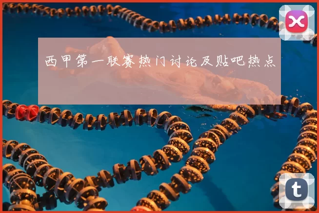 西甲第一联赛热门讨论及贴吧热点
