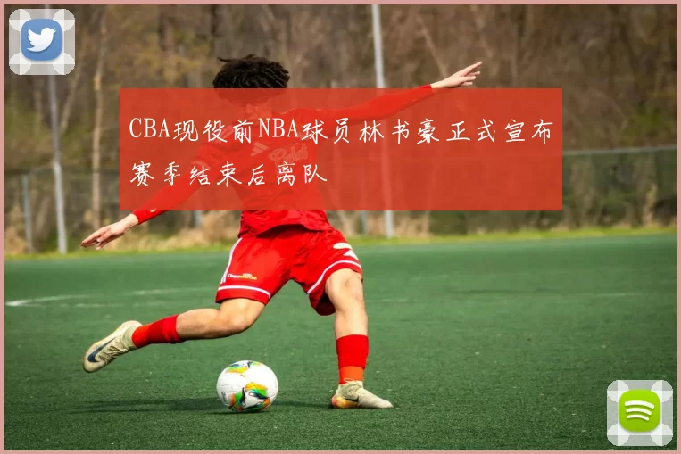 CBA现役前NBA球员林书豪正式宣布赛季结束后离队