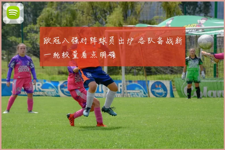 欧冠八强对阵球员出炉 各队备战新一轮较量看点明确
