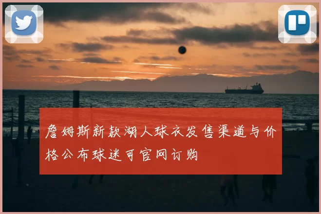 詹姆斯新款湖人球衣发售渠道与价格公布球迷可官网订购