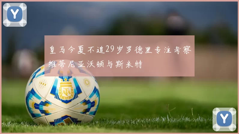皇马今夏不追29岁罗德里专注考察维蒂尼亚沃顿与斯米特